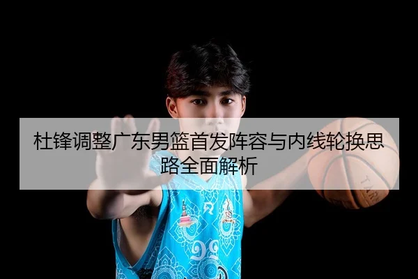 杜锋调整广东男篮首发阵容与内线轮换思路全面解析