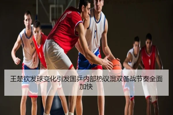 王楚钦发球变化引发国乒内部热议混双备战节奏全面加快